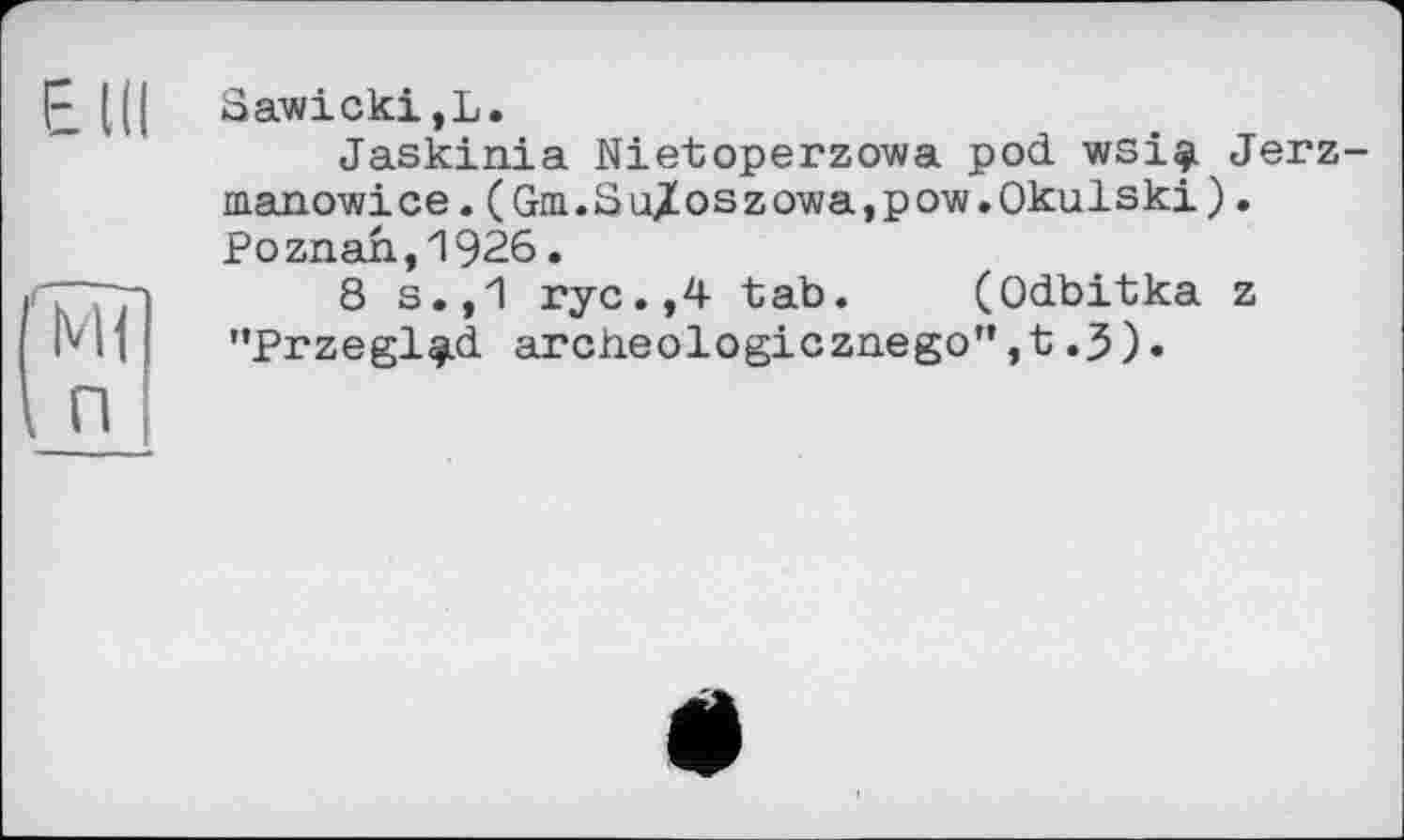 ﻿Eld
Ml П
Sawicki,L.
Jaskinia Nietoperzowa pod. wsi$ Jerz-manowice.(Gm.SaZoszowa,pow.Okulski). Poznan,1926.
8 s.,1 rye.,4 tab. (Odbitka z "Przegl^id archeologicznego”,t.3).